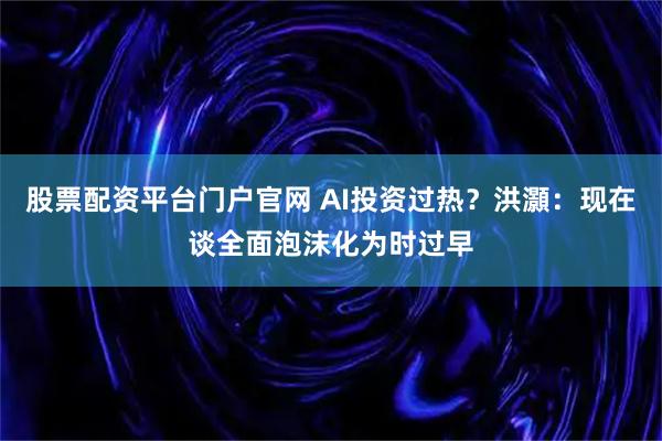 股票配资平台门户官网 AI投资过热？洪灝：现在谈全面泡沫化为时过早