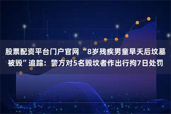 股票配资平台门户官网 “8岁残疾男童早夭后坟墓被毁”追踪：警方对5名毁坟者作出行拘7日处罚