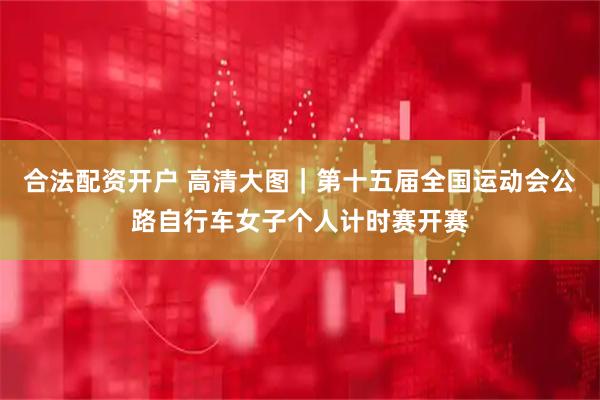 合法配资开户 高清大图｜第十五届全国运动会公路自行车女子个人计时赛开赛