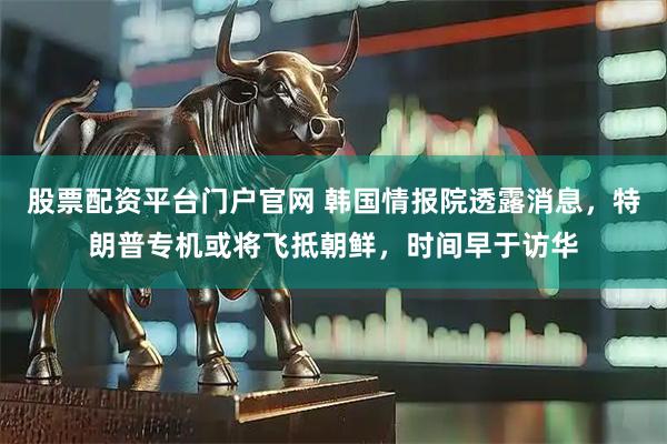 股票配资平台门户官网 韩国情报院透露消息，特朗普专机或将飞抵朝鲜，时间早于访华