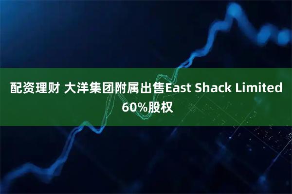 配资理财 大洋集团附属出售East Shack Limited 60%股权