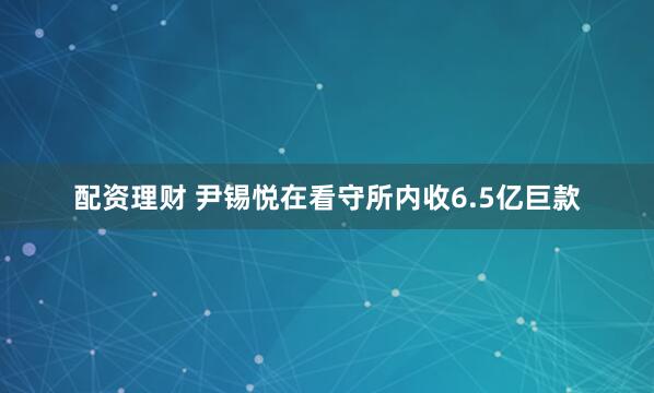 配资理财 尹锡悦在看守所内收6.5亿巨款