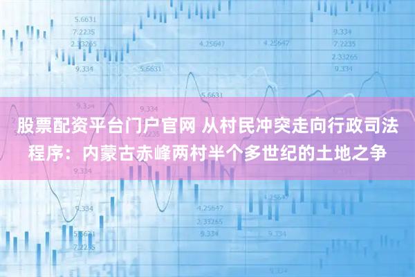 股票配资平台门户官网 从村民冲突走向行政司法程序：内蒙古赤峰两村半个多世纪的土地之争