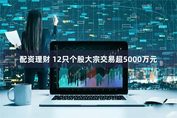 配资理财 12只个股大宗交易超5000万元