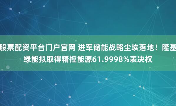 股票配资平台门户官网 进军储能战略尘埃落地！隆基绿能拟取得精控能源61.9998%表决权
