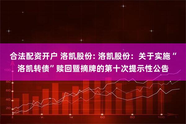合法配资开户 洛凯股份: 洛凯股份：关于实施“洛凯转债”赎回暨摘牌的第十次提示性公告