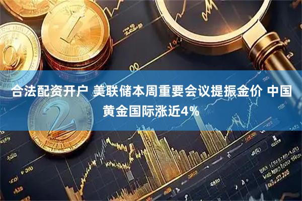 合法配资开户 美联储本周重要会议提振金价 中国黄金国际涨近4%