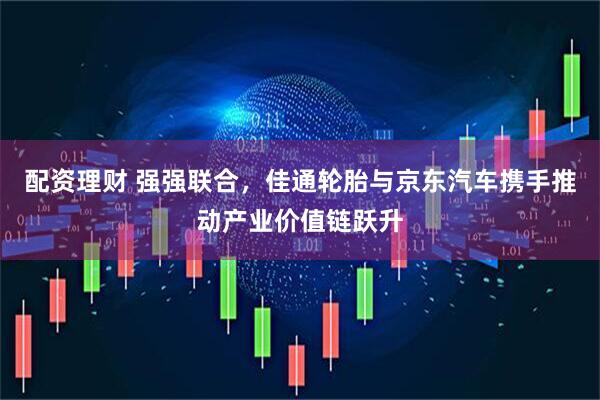 配资理财 强强联合，佳通轮胎与京东汽车携手推动产业价值链跃升