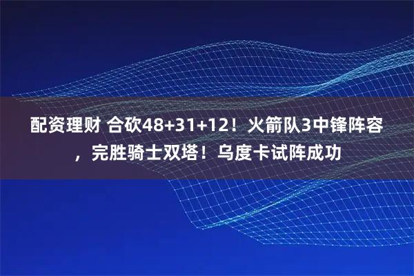 配资理财 合砍48+31+12！火箭队3中锋阵容，完胜骑士双塔！乌度卡试阵成功