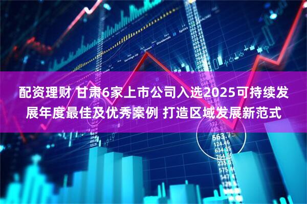 配资理财 甘肃6家上市公司入选2025可持续发展年度最佳及优秀案例 打造区域发展新范式
