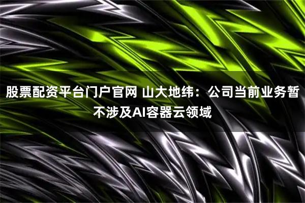 股票配资平台门户官网 山大地纬：公司当前业务暂不涉及AI容器云领域