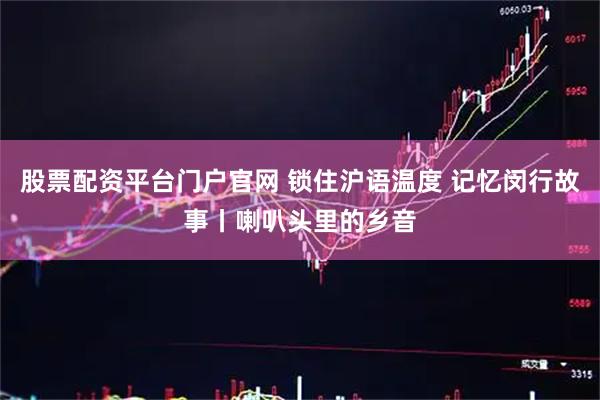 股票配资平台门户官网 锁住沪语温度 记忆闵行故事丨喇叭头里的乡音
