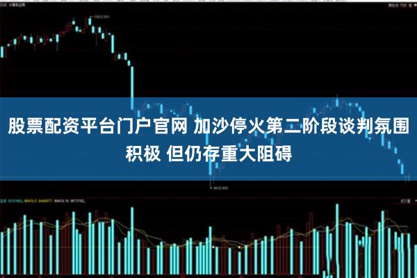 股票配资平台门户官网 加沙停火第二阶段谈判氛围积极 但仍存重大阻碍