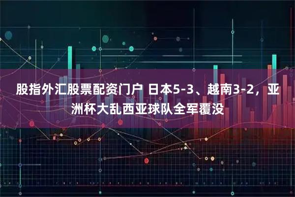 股指外汇股票配资门户 日本5-3、越南3-2，亚洲杯大乱西亚球队全军覆没