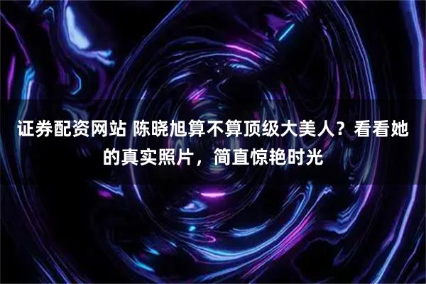 证券配资网站 陈晓旭算不算顶级大美人？看看她的真实照片，简直惊艳时光