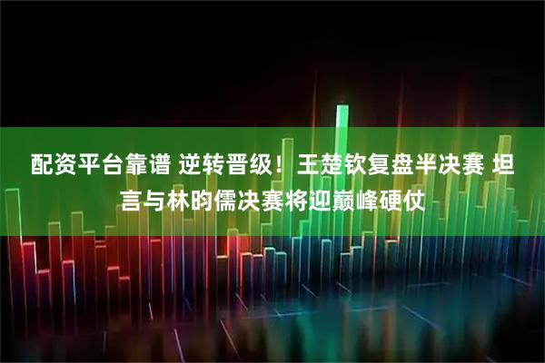 配资平台靠谱 逆转晋级！王楚钦复盘半决赛 坦言与林昀儒决赛将迎巅峰硬仗