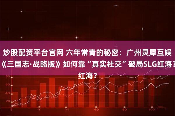 炒股配资平台官网 六年常青的秘密:广州灵犀互娱《三国志·战略版》如何靠“真实社交”破局SLG红海?