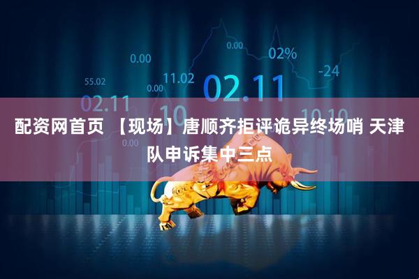 配资网首页 【现场】唐顺齐拒评诡异终场哨 天津队申诉集中三点