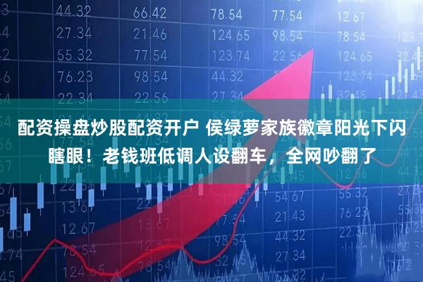 配资操盘炒股配资开户 侯绿萝家族徽章阳光下闪瞎眼！老钱班低调人设翻车，全网吵翻了