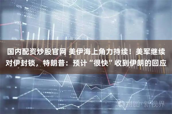 国内配资炒股官网 美伊海上角力持续！美军继续对伊封锁，特朗普：预计“很快”收到伊朗的回应