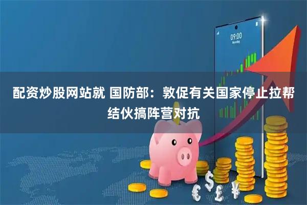 配资炒股网站就 国防部：敦促有关国家停止拉帮结伙搞阵营对抗