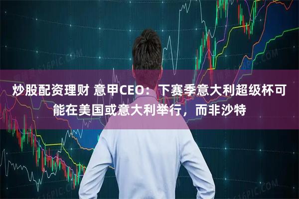 炒股配资理财 意甲CEO：下赛季意大利超级杯可能在美国或意大利举行，而非沙特