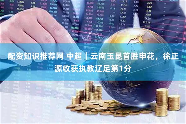 配资知识推荐网 中超｜云南玉昆首胜申花，徐正源收获执教辽足第1分