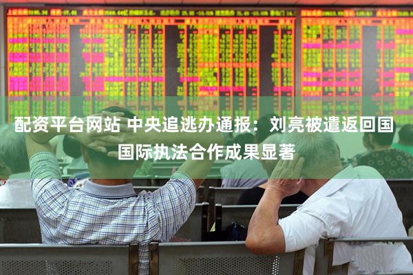 配资平台网站 中央追逃办通报:刘亮被遣返回国 国际执法合作成果显著